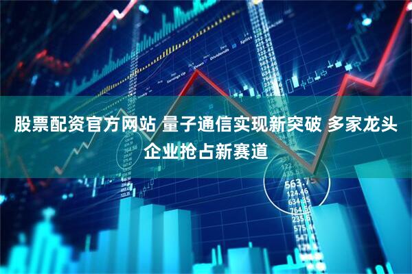 股票配资官方网站 量子通信实现新突破 多家龙头企业抢占新赛道
