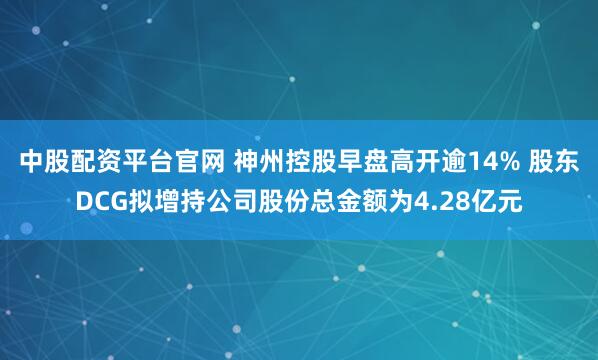 中股配资平台官网 神州控股早盘高开逾14% 股东DCG拟增持公司股份总金额为4.28亿元