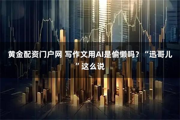 黄金配资门户网 写作文用AI是偷懒吗？“迅哥儿”这么说