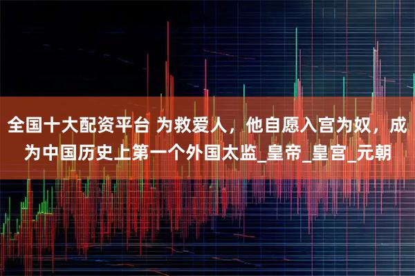 全国十大配资平台 为救爱人，他自愿入宫为奴，成为中国历史上第一个外国太监_皇帝_皇宫_元朝