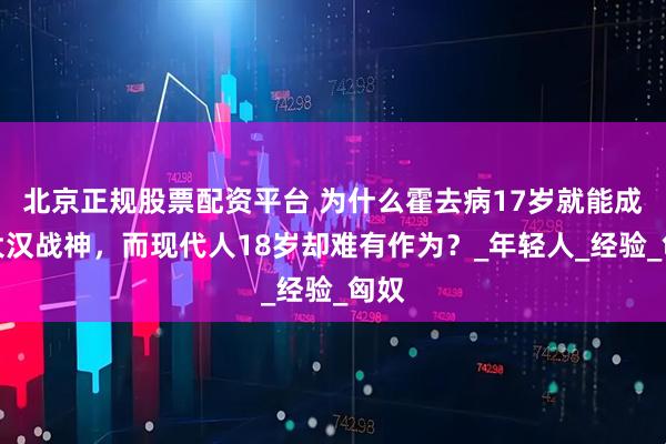 北京正规股票配资平台 为什么霍去病17岁就能成为大汉战神，而现代人18岁却难有作为？_年轻人_经验_匈奴