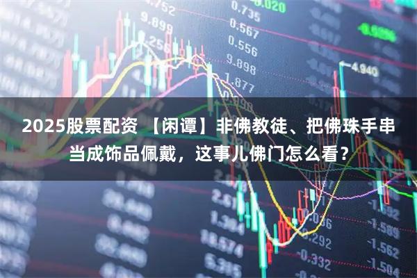 2025股票配资 【闲谭】非佛教徒、把佛珠手串当成饰品佩戴,这事儿佛门怎么看?